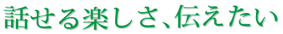 話せる楽しさ、伝えたい