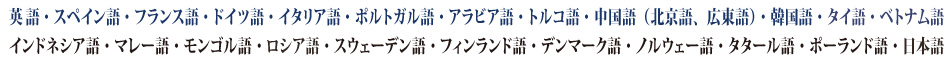 英語、英会話、中国語（北京語、広東語）、韓国語、スペインスペイン語、中南米スペイン語、フランス語、ドイツ語、イタリア語、ブラジルポルトガル語、ポルトガルポルトガル語、ロシア語、北欧言語（スウェーデン語、デンマーク語、フィンランド語）、モンゴル語、マレー語（マレーシア語）、タイ語、インドネシア語、トルコ語、アラビア語、、ベトナム語、日本語